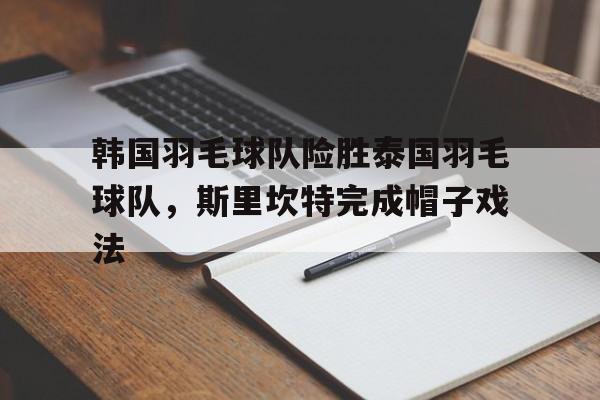 韩国羽毛球队险胜泰国羽毛球队，斯里坎特完成帽子戏法